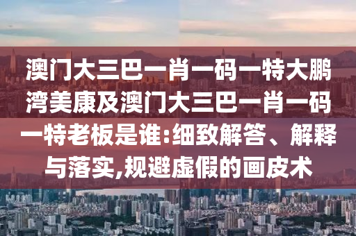 澳門大三巴一肖一碼一特大鵬灣美康及澳門大三巴一肖一碼一特老板是誰:細(xì)致解答、解釋與落實(shí),規(guī)避虛假的畫皮術(shù)