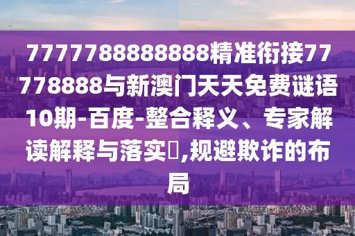 7777788888888精準銜接77778888與新澳門天天免費謎語10期-百度-整合釋義、專家解讀解釋與落實?,規(guī)避欺詐的布局