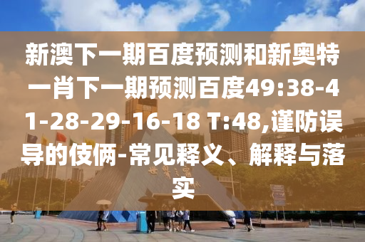 新澳下一期百度預(yù)測(cè)和新奧特一肖下一期預(yù)測(cè)百度49:38-41-28-29-16-18 T:48,謹(jǐn)防誤導(dǎo)的伎倆-常見釋義、解釋與落實(shí)
