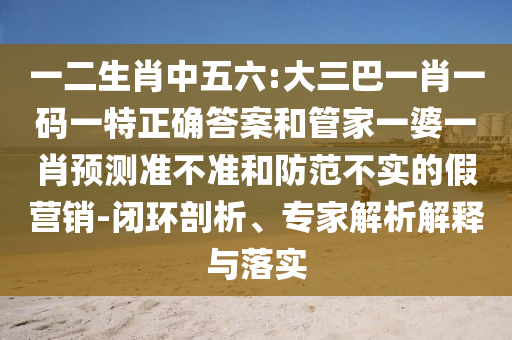 一二生肖中五六:大三巴一肖一碼一特正確答案和管家一婆一肖預(yù)測(cè)準(zhǔn)不準(zhǔn)和防范不實(shí)的假營(yíng)銷-閉環(huán)剖析、專家解析解釋與落實(shí)