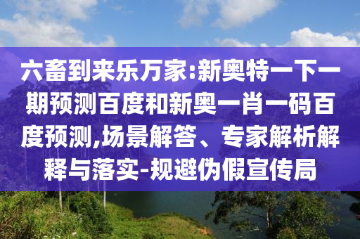 六畜到來樂萬家:新奧特一下一期預測百度和新奧一肖一碼百度預測,場景解答、專家解析解釋與落實-規(guī)避偽假宣傳局