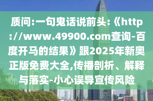 質(zhì)問:一句鬼話說前頭:《http://www.49900.com查詢-百度開馬的結(jié)果》跟2025年新奧正版免費大全,傳播剖析、解釋與落實-小心誤導(dǎo)宣傳風險