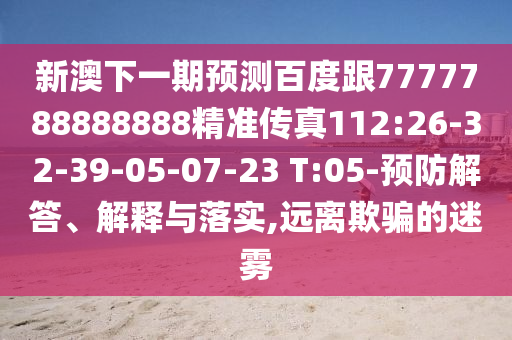 新澳下一期預(yù)測百度跟7777788888888精準(zhǔn)傳真112:26-32-39-05-07-23 T:05-預(yù)防解答、解釋與落實(shí),遠(yuǎn)離欺騙的迷霧
