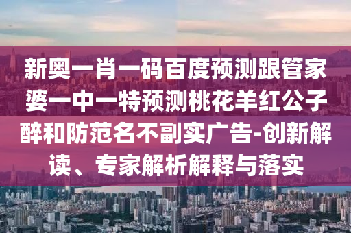 新奧一肖一碼百度預(yù)測跟管家婆一中一特預(yù)測桃花羊紅公子醉和防范名不副實廣告-創(chuàng)新解讀、專家解析解釋與落實