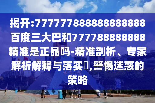 揭開:777777888888888888百度三大巴和777788888888精準(zhǔn)是正品嗎-精準(zhǔn)剖析、專家解析解釋與落實(shí)?,警惕迷惑的策略