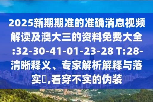 2025新期期準(zhǔn)的準(zhǔn)確消息視頻解讀及澳大三的資料免費(fèi)大全:32-30-41-01-23-28 T:28-清晰釋義、專家解析解釋與落實(shí)?,看穿不實(shí)的偽裝