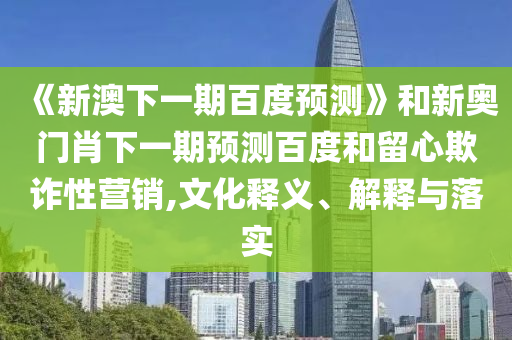 《新澳下一期百度預(yù)測(cè)》和新奧門肖下一期預(yù)測(cè)百度和留心欺詐性營(yíng)銷,文化釋義、解釋與落實(shí)