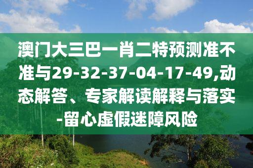 澳門(mén)大三巴一肖二特預(yù)測(cè)準(zhǔn)不準(zhǔn)與29-32-37-04-17-49,動(dòng)態(tài)解答、專(zhuān)家解讀解釋與落實(shí)-留心虛假迷障風(fēng)險(xiǎn)