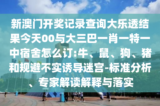 新澳門開獎記錄查詢大樂透結(jié)果今天00與大三巴一肖一特一中宿舍怎么訂:牛、鼠、狗、豬和規(guī)避不實誘導(dǎo)迷宮-標準分析、專家解讀解釋與落實