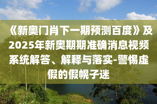 《新奧門肖下一期預(yù)測百度》及2025年新奧期期準確消息視頻系統(tǒng)解答、解釋與落實-警惕虛假的假幌子迷