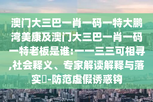 澳門大三巴一肖一碼一特大鵬灣美康及澳門大三巴一肖一碼一特老板是誰:一一三三可相尋,社會釋義、專家解讀解釋與落實?-防范虛假誘惑鉤