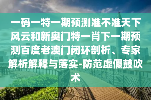 一碼一特一期預測準不準天下風云和新奧門特一肖下一期預測百度老澳門閉環(huán)剖析、專家解析解釋與落實-防范虛假鼓吹術