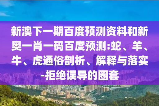 新澳下一期百度預(yù)測(cè)資料和新奧一肖一碼百度預(yù)測(cè):蛇、羊、牛、虎通俗剖析、解釋與落實(shí)-拒絕誤導(dǎo)的圈套