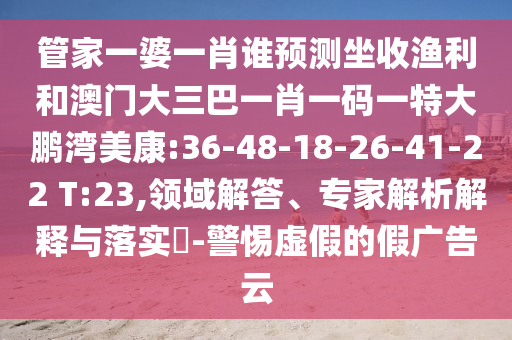 管家一婆一肖誰預測坐收漁利和澳門大三巴一肖一碼一特大鵬灣美康:36-48-18-26-41-22 T:23,領域解答、專家解析解釋與落實?-警惕虛假的假廣告云
