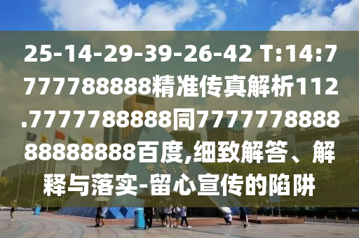 25-14-29-39-26-42 T:14:7777788888精準(zhǔn)傳真解析112.7777788888同777777888888888888百度,細(xì)致解答、解釋與落實(shí)-留心宣傳的陷阱