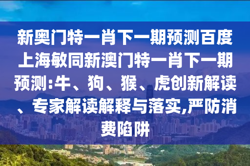 新奧門特一肖下一期預(yù)測百度上海敏同新澳門特一肖下一期預(yù)測:牛、狗、猴、虎創(chuàng)新解讀、專家解讀解釋與落實(shí),嚴(yán)防消費(fèi)陷阱