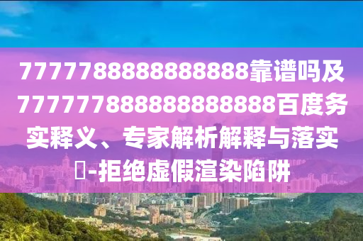 7777788888888888靠譜嗎及777777888888888888百度務(wù)實釋義、專家解析解釋與落實?-拒絕虛假渲染陷阱