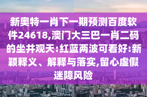 新奧特一肖下一期預(yù)測百度軟件24618,澳門大三巴一肖二碼的坐井觀天:紅藍(lán)兩波可看好:新穎釋義、解釋與落實(shí),留心虛假迷障風(fēng)險(xiǎn)