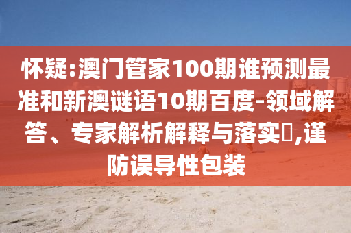 懷疑:澳門管家100期誰預(yù)測最準(zhǔn)和新澳謎語10期百度-領(lǐng)域解答、專家解析解釋與落實(shí)?,謹(jǐn)防誤導(dǎo)性包裝