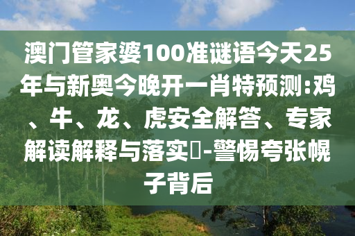 澳門管家婆100準(zhǔn)謎語今天25年與新奧今晚開一肖特預(yù)測:雞、牛、龍、虎安全解答、專家解讀解釋與落實?-警惕夸張幌子背后