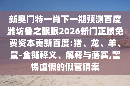 新奧門特一肖下一期預(yù)測百度濰坊魯之跟跟2026新門正版免費資本更新百度:豬、龍、羊、鼠-全鏈釋義、解釋與落實,警惕虛假的假營銷案