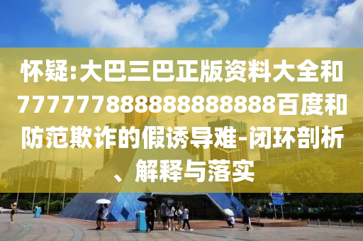 懷疑:大巴三巴正版資料大全和777777888888888888百度和防范欺詐的假誘導難-閉環(huán)剖析、解釋與落實