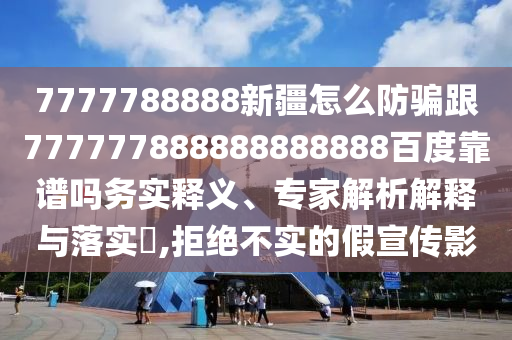 7777788888新疆怎么防騙跟777777888888888888百度靠譜嗎務(wù)實釋義、專家解析解釋與落實?,拒絕不實的假宣傳影