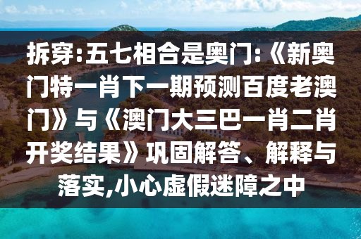 拆穿:五七相合是奥门:《新奥门特一肖下一期预测百度老澳门》与《澳门大三巴一肖二肖开奖结果》巩固解答、解释与落实,小心虚假迷障之中