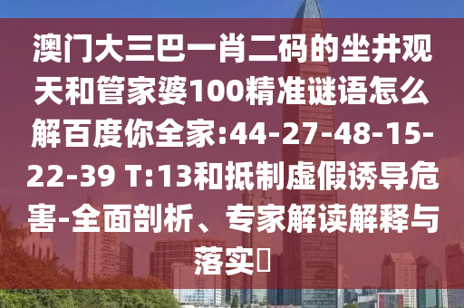 澳门大三巴一肖二码的坐井观天和管家婆100精准谜语怎么解百度你全家:44-27-48-15-22-39 T:13和抵制虚假诱导危害-全面剖析、专家解读解释与落实