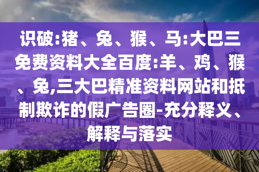 識(shí)破:豬、兔、猴、馬:大巴三免費(fèi)資料大全百度:羊、雞、猴、兔,三大巴精準(zhǔn)資料網(wǎng)站和抵制欺詐的假?gòu)V告圈-充分釋義、解釋與落實(shí)