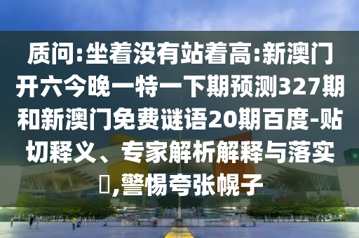 質(zhì)問:坐著沒有站著高:新澳門開六今晚一特一下期預(yù)測(cè)327期和新澳門免費(fèi)謎語20期百度-貼切釋義、專家解析解釋與落實(shí)?,警惕夸張幌子