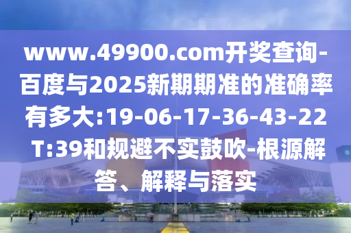 www.49900.com開獎查詢-百度與2025新期期準的準確率有多大:19-06-17-36-43-22 T:39和規(guī)避不實鼓吹-根源解答、解釋與落實