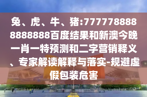 兔、虎、牛、豬:7777788888888888百度結(jié)果和新澳今晚一肖一特預(yù)測(cè)和二字營(yíng)銷釋義、專家解讀解釋與落實(shí)-規(guī)避虛假包裝危害
