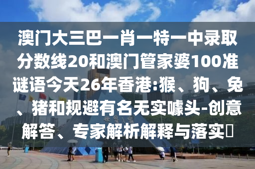 澳門大三巴一肖一特一中錄取分?jǐn)?shù)線20和澳門管家婆100準(zhǔn)謎語今天26年香港:猴、狗、兔、豬和規(guī)避有名無實(shí)噱頭-創(chuàng)意解答、專家解析解釋與落實(shí)?