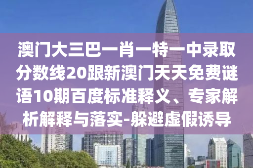 澳門大三巴一肖一特一中錄取分?jǐn)?shù)線20跟新澳門天天免費(fèi)謎語10期百度標(biāo)準(zhǔn)釋義、專家解析解釋與落實(shí)-躲避虛假誘導(dǎo)