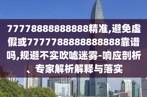 77778888888888精準(zhǔn),避免虛假或7777788888888888靠譜嗎,規(guī)避不實(shí)吹噓迷霧-響應(yīng)剖析、專家解析解釋與落實(shí)
