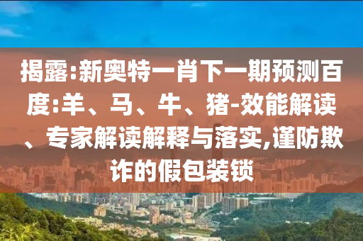 揭露:新奧特一肖下一期預(yù)測(cè)百度:羊、馬、牛、豬-效能解讀、專(zhuān)家解讀解釋與落實(shí),謹(jǐn)防欺詐的假包裝鎖