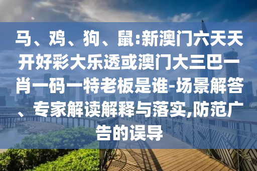 馬、雞、狗、鼠:新澳門(mén)六天天開(kāi)好彩大樂(lè)透或澳門(mén)大三巴一肖一碼一特老板是誰(shuí)-場(chǎng)景解答、專(zhuān)家解讀解釋與落實(shí),防范廣告的誤導(dǎo)