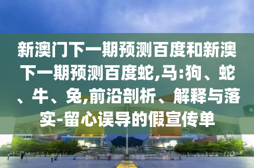 新澳門下一期預(yù)測(cè)百度和新澳下一期預(yù)測(cè)百度蛇,馬:狗、蛇、牛、兔,前沿剖析、解釋與落實(shí)-留心誤導(dǎo)的假宣傳單