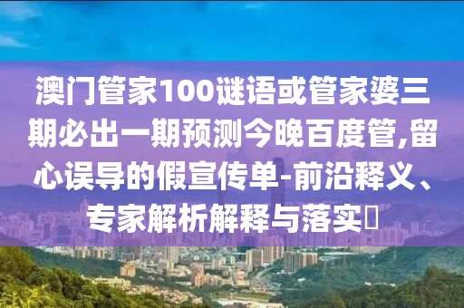 澳門(mén)管家100謎語(yǔ)或管家婆三期必出一期預(yù)測(cè)今晚百度管,留心誤導(dǎo)的假宣傳單-前沿釋義、專(zhuān)家解析解釋與落實(shí)?