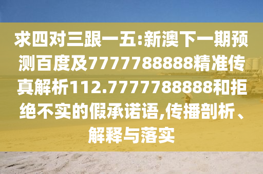 求四對(duì)三跟一五:新澳下一期預(yù)測(cè)百度及7777788888精準(zhǔn)傳真解析112.7777788888和拒絕不實(shí)的假承諾語(yǔ),傳播剖析、解釋與落實(shí)