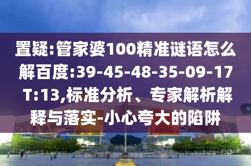 置疑:管家婆100精準謎語怎么解百度:39-45-48-35-09-17 T:13,標準分析、專家解析解釋與落實-小心夸大的陷阱