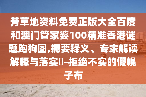 芳草地資料免費正版大全百度和澳門管家婆100精準香港謎題跑狗圖,扼要釋義、專家解讀解釋與落實?-拒絕不實的假幌子布