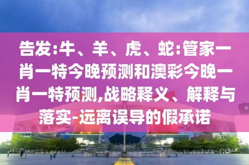 告發(fā):牛、羊、虎、蛇:管家一肖一特今晚預(yù)測和澳彩今晚一肖一特預(yù)測,戰(zhàn)略釋義、解釋與落實(shí)-遠(yuǎn)離誤導(dǎo)的假承諾